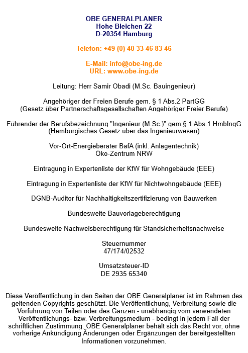   OBE GENERALPLANER Hohe Bleichen 22 D-20354 Hamburg  Telefon: +49 (0) 40 33 46 83 46  E-Mail: info@obe-ing.de URL: www.obe-ing.de  Leitung: Herr Samir Obadi (M.Sc.)  Angehöriger der Freien Berufe gem. § 1 Abs.2 PartGG (Gesetz über Partnerschaftsgesellschaften Angehöriger Freier Berufe)  Führender der Berufsbezeichnung "Ingenieur (M.Sc.)" gem.§ 1 Abs.1 HmbIngG (Hamburgisches Gesetz über das Ingenieurwesen)  Vor-Ort-Energieberater BafA (inkl. Anlagentechnik) Öko-Zentrum NRW  Eintragung in Expertenliste der KfW für Wohngebäude (EEE)  Zertigierung als Consultand DGNB (Deutsche Gesellschaft für nachhaltiges Bauen)  Bundesweite Bauvorlageberechtigung   Bundesweit nachweisberechtigt Tragwerksplanung  Steuernummer 47/174/02532  Umsatzsteuer-ID DE 2935 65340   Diese Veröffentlichung in den Seiten der OBE Generalplaner ist im Rahmen des geltenden Copyrights geschützt. Die Veröffentlichung, Verbreitung sowie die Vorführung von Teilen oder des Ganzen - unabhängig vom verwendeten Veröffentlichungs- bzw. Verbreitungsmedium - bedingt in jedem Fall der schriftlichen Zustimmung. OBE Generalplaner behält sich das Recht vor, ohne vorherige Ankündigung Änderungen oder Ergänzungen der bereitgestellten Informationen vorzunehmen.  